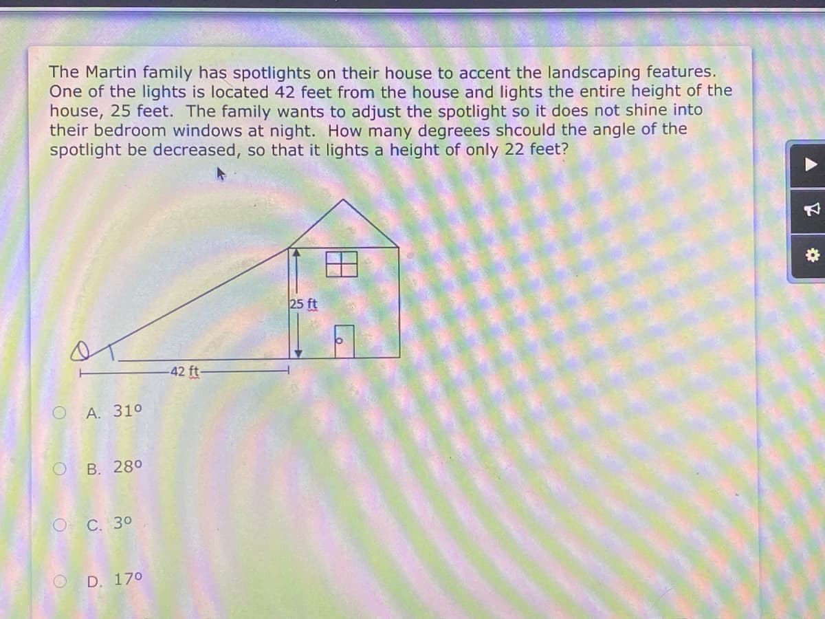 The Martin family has spotlights on their house to accent the landscaping features.
One of the lights is located 42 feet from the house and lights the entire height of the
house, 25 feet. The family wants to adjust the spotlight so it does not shine into
their bedroom windows at night. How many degreees shcould the angle of the
spotlight be decreased, so that it lights a height of only 22 feet?
25 ft
42 ft-
А. 310
О В. 280
оС. 30
O D. 170
