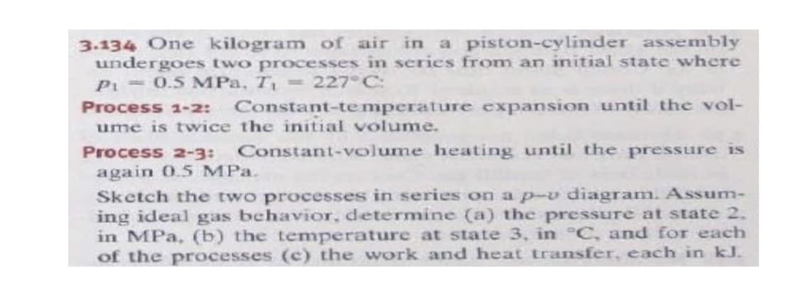 3.134 One kilogram of air in a piston-cylinder assembly
undergoes two processes in series from an initial state where
P 0.5 MPa, T 227°C:
Process 1-2: Constant-te mperature expansion until the vol-
ume is twice the initial volume.
Process 2-3: Constant-volume heating until the pressure is
again 0.5 MPa.
Sketch the two processes in series on a p-v diagram. Assum-
ing ideal gas behavior, determine (a) the pressure at state 2.
in MPa, (b) the temperature at state 3, in °C, and for each
of the processes (c) the work and heat transfer, each in kJ.
