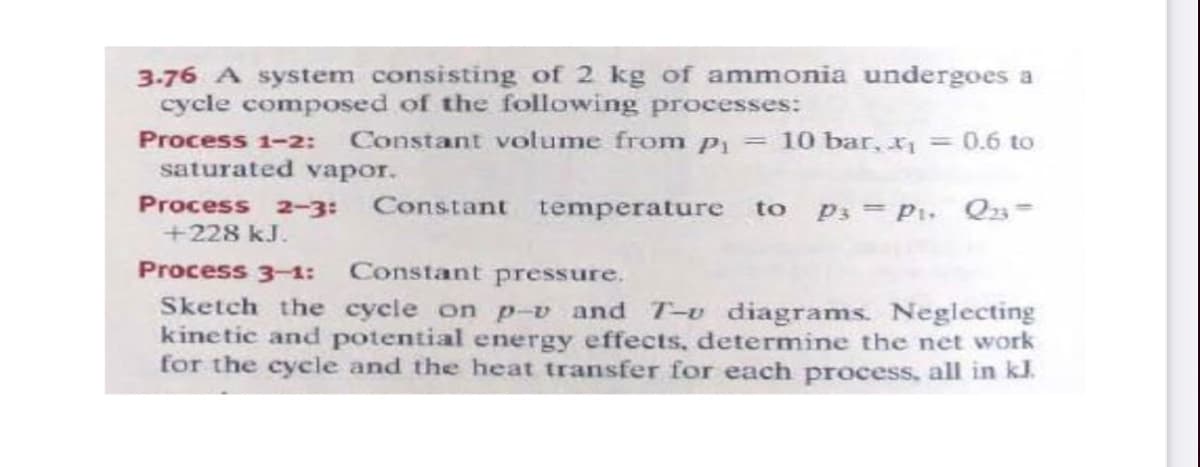 3.76 A system consisting of 2 kg of ammonia undergoes a
cycle composed of the following processes:
Process 1-2:
Constant volume from P = 10bar, x = 0.6 to
saturated vapor.
Process 2-3:
Constant temperature to
P3 = Pi. Q23=
+228 kJ.
Process 3-1: Constant pressure.
Sketch the cycle on p-v and T-u diagrams. Neglecting
kinetic and potential energy effects, determine the net work
for the cycle and the heat transfer for each process, all in kl.
