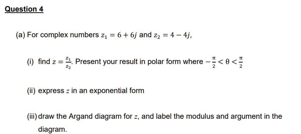 Question 4
(a) For complex numbers z₁ = 6 + 6j and z₂ = 4 – 4j,
(i) find z = 21. Present your result in polar form where - - < 0 <-
Z2
(ii) express z in an exponential form
(iii) draw the Argand diagram for z, and label the modulus and argument in the
diagram.
