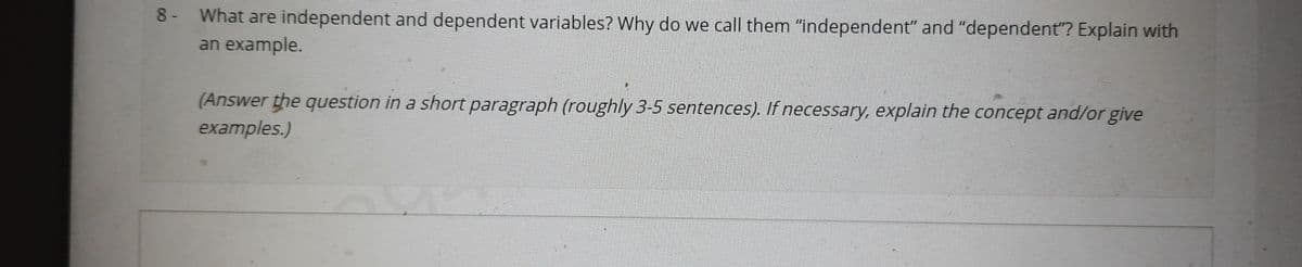 8- What are independent and dependent variables? Why do we call them "independent" and "dependent"? Explain with
an example.
(Answer the question in a short paragraph (roughly 3-5 sentences). If necessary, explain the concept and/or give
examples.)
