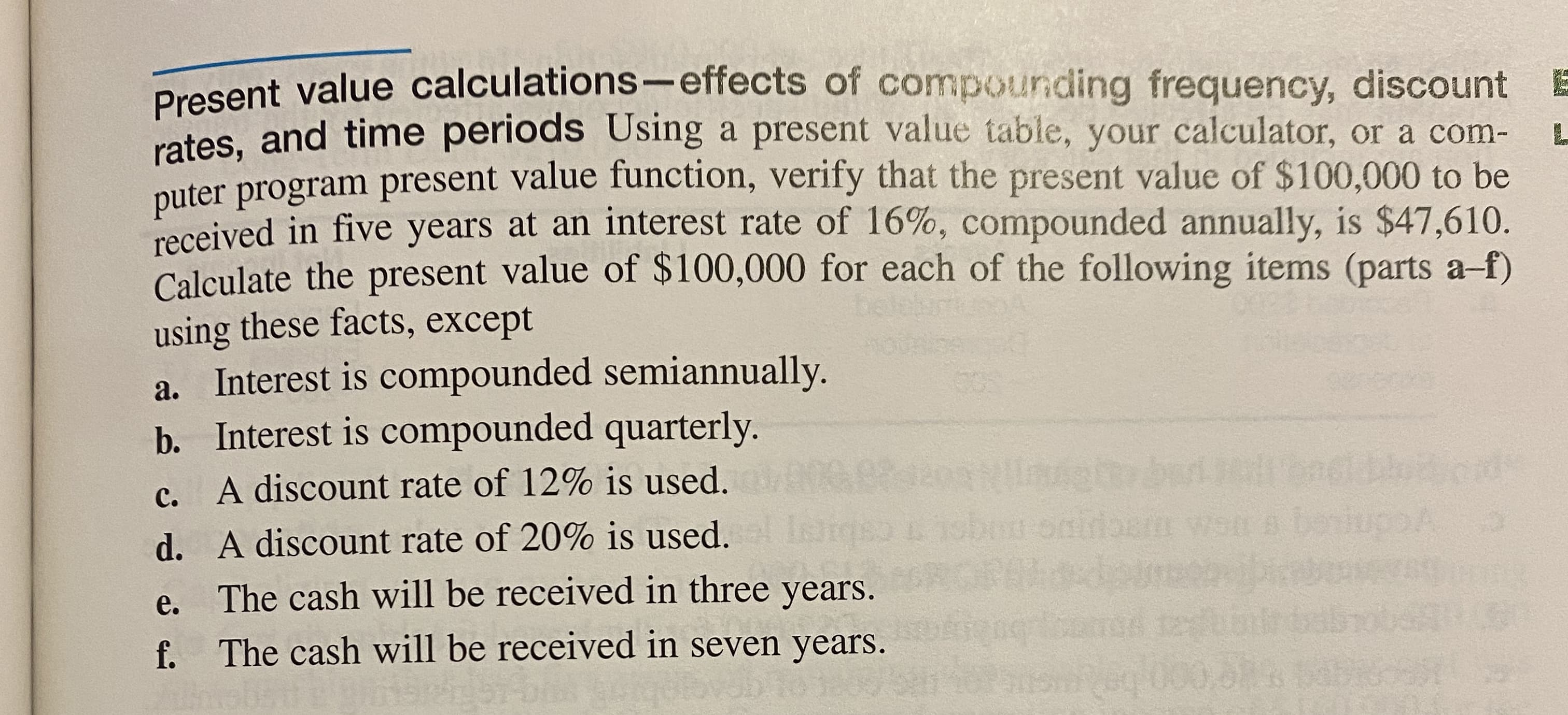 rates, and time periods Using a present value table, your calculator, or a com-
puter program present value function, verify that the present value of $100,000 to be
received in five years at an interest rate of 16%, compounded annually, is $47,610.
Calculate the present value of $100,000 for each of the following items (parts a-f)
using these facts, except
a. Interest is compounded semiannually.
b. Interest is compounded quarterly.
c. A discount rate of 12% is used.
bou
d. A discount rate of 20% is used.
е.
The cash will be received in three years.
f.
The cash will be received in seven years.
