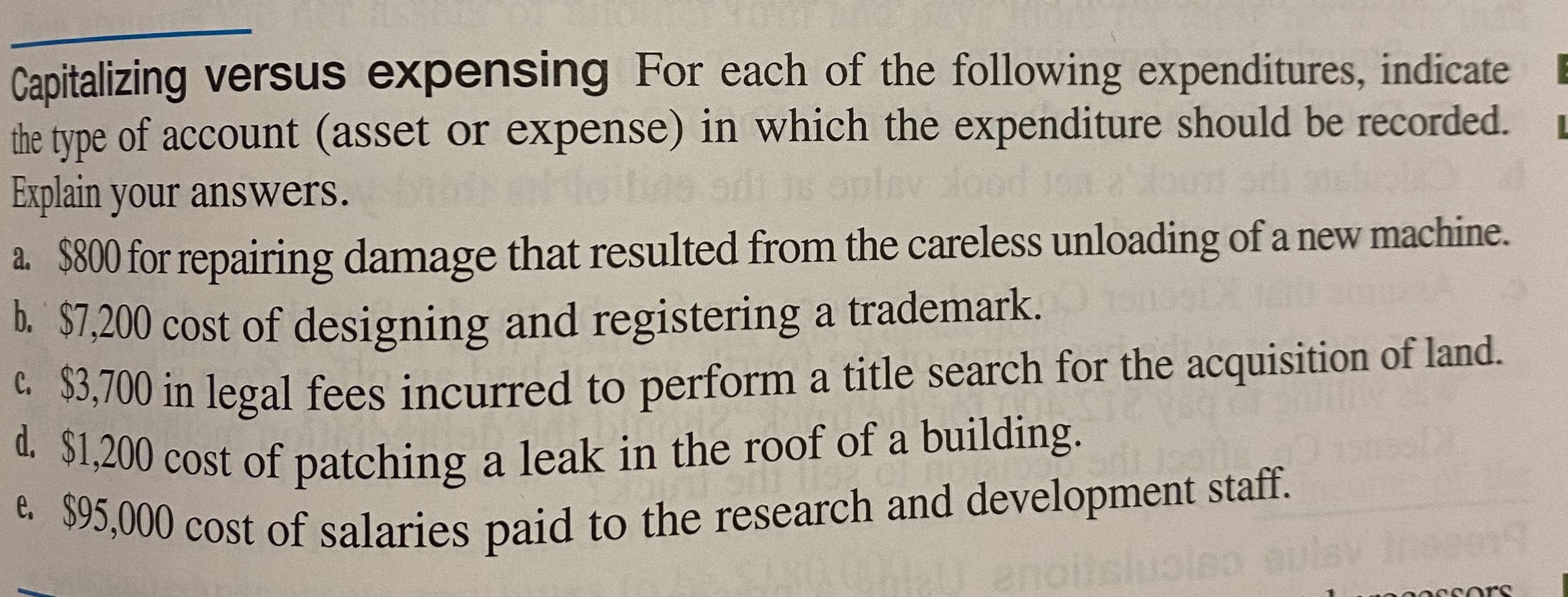 Capitalizing versus expensing For each of the following expenditures, indicat
the type of account (asset or expense) in which the expenditure should be recorded
Explain your answers.
a. $800 for repairing damage that resulted from the careless unloading of a new machine
