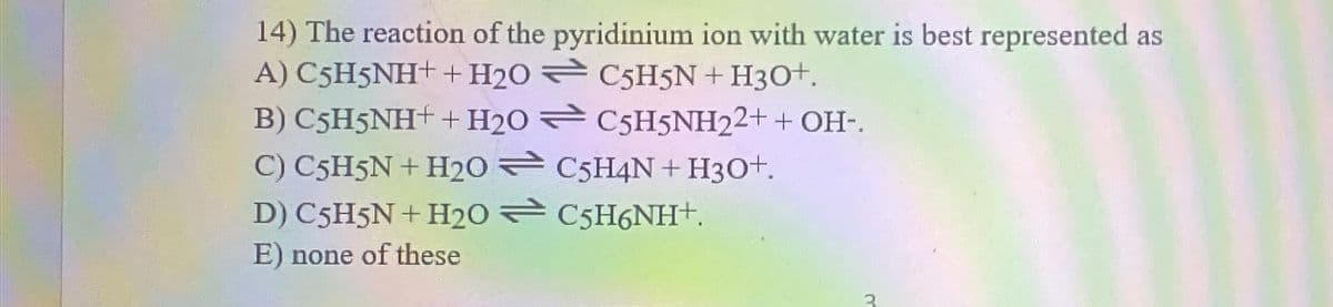 14) The reaction of the pyridinium ion with water is best represented as
A) C5H5NH+ + H20
C5H5N + H3O+.
C5H5NH22+ + OH-.
B) C5H5NH+ + H20
C) C5H5N + H20
D) C5H5N + H20
E) none of these
C5H4N+ H3O+.
C5H6NH+.
3