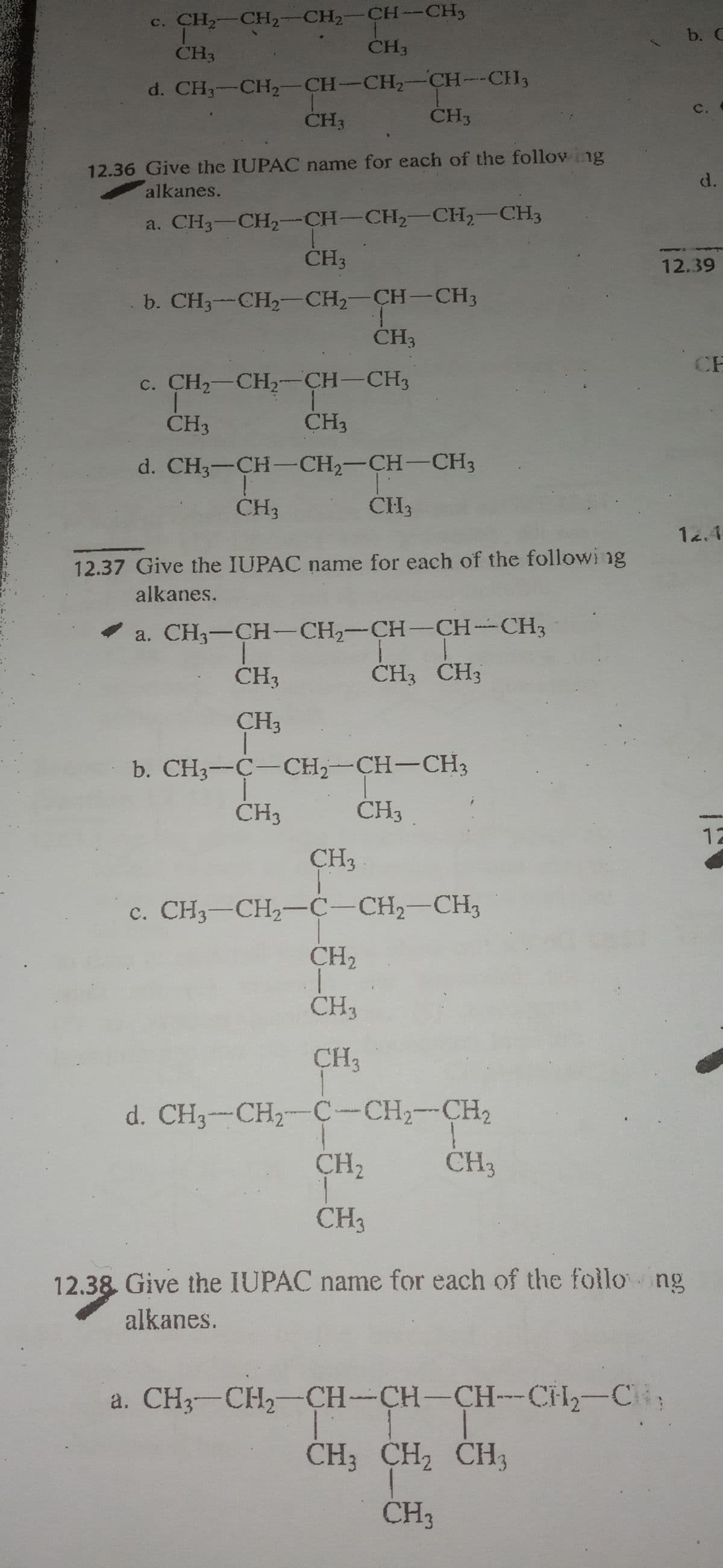 c. CH2-CH2-CH2-CH-CH3
b. C
CH3
CH3
d. CH3-CH2-CH-CH,-CH--CH3
CH3
111s
C.
CH3
12.36 Give the IUPAC name for each of the follov ing
d.
alkanes.
a. CH3-CH,--CH-CH2-CH,-CH3
ČH3
12.39
b. CH3--CH2-CH2-CH-CH3
ČH3
CH
c. CH-CH2-CH-CH3
ČH3
CH3
d. CH3-CH-CH2-CH-CH3
CH3
CH3
14.4
12.37 Give the IUPAC name for each of the followi ng
alkanes.
a. CH3-CH-CH2-CH-CH-CH3
CH3
CH3 CH3
CH3
b. CH3--C-CH,-CH-CH3
CH3
CH3
12
CH3
c. CH3-CH2-C-CH2-CH3
CH2
CH3
CH3
d. CH3-CH2-C-CH2-CH2
CH3
CH2
1.
CH3
12.38 Give the IUPAC name for each of the follo ng
alkanes.
a. CH3-CH2-CH-CH-CH-CH-C
CH3 CH2 CH3
CH3
