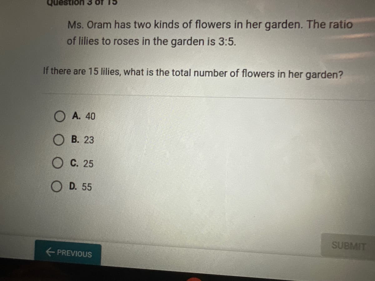 Question
Ms. Oram has two kinds of flowers in her garden. The ratio
of lilies to roses in the garden is 3:5.
If there are 15 lilies, what is the total number of flowers in her garden?
OA. 40
B. 23
OC. 25
OD. 55
← PREVIOUS
SUBMIT