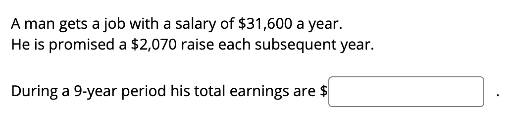 A man gets a job with a salary of $31,600 a year.
He is promised a $2,070 raise each subsequent year.
During a 9-year period his total earnings are $
