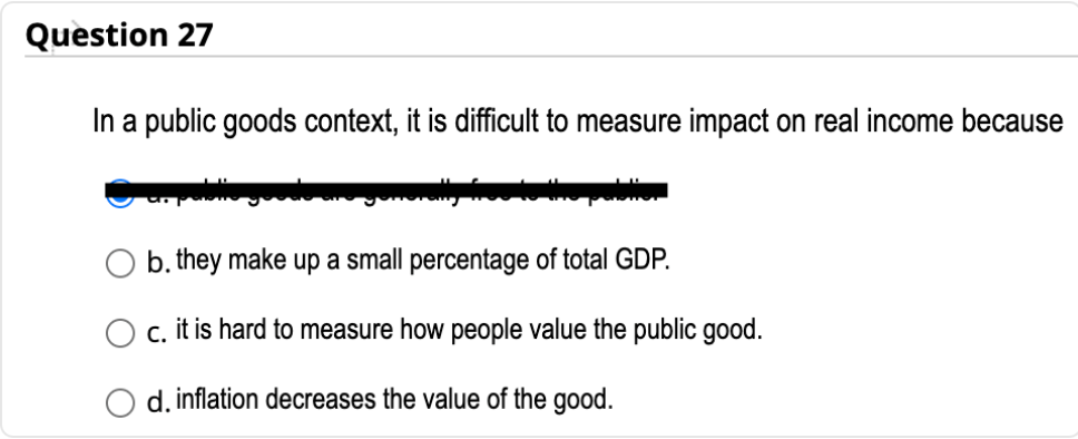 Question 27
In a public goods context, it is difficult to measure impact on real income because
b. they make up a small percentage of total GDP.
c. it is hard to measure how people value the public good.
d. inflation decreases the value of the good.