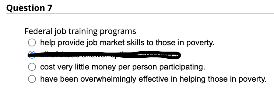 Question 7
Federal job training programs
help provide job market skills to those in poverty.
anowo
cost very little money per person participating.
have been overwhelmingly effective in helping those in poverty.
