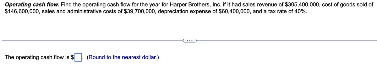 Operating cash flow. Find the operating cash flow for the year for Harper Brothers, Inc. if it had sales revenue of $305,400,000, cost of goods sold of
$146,600,000, sales and administrative costs of $39,700,000, depreciation expense of $60,400,000, and a tax rate of 40%.
The operating cash flow is $
(Round to the nearest dollar.)