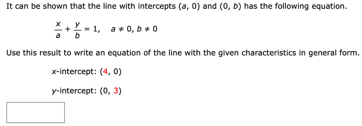 It can be shown that the line with intercepts (a, 0) and (0, b) has the following equation.
1,
a + 0, b # 0
a
b
Use this result to write an equation of the line with the given characteristics in general form.
x-intercept: (4, 0)
y-intercept: (0, 3)
