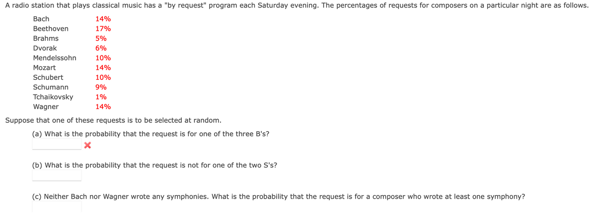 A radio station that plays classical music has a "by request" program each Saturday evening. The percentages of requests for composers on a particular night are as follows.
Bach
14%
Beethoven
17%
Brahms
5%
Dvorak
6%
Mendelssohn
10%
Mozart
14%
Schubert
10%
Schumann
9%
Tchaikovsky
1%
Wagner
14%
Suppose that one of these requests is to be selected at random.
(a) What is the probability that the request is for one of the three B's?
(b) What is the probability that the request is not for one of the two S's?
(c) Neither Bach nor Wagner wrote any symphonies. What is the probability that the request is for a composer who wrote at least one symphony?
