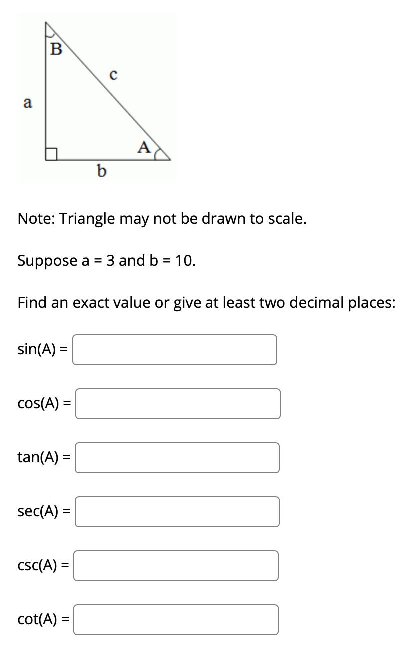B
a
A
b
Note: Triangle may not be drawn to scale.
Suppose a
3 and b = 10.
Find an exact value or give at least two decimal places:
sin(A) =
cos(A) =
tan(A) =
sec(A) =
csc(A) =
cot(A) =
