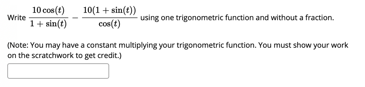 10(1 + sin(t))
cos(t)
10 cos (t)
Write
using one trigonometric function and without a fraction.
1+ sin(t)
(Note: You may have a constant multiplying your trigonometric function. You must show your work
on the scratchwork to get credit.)
