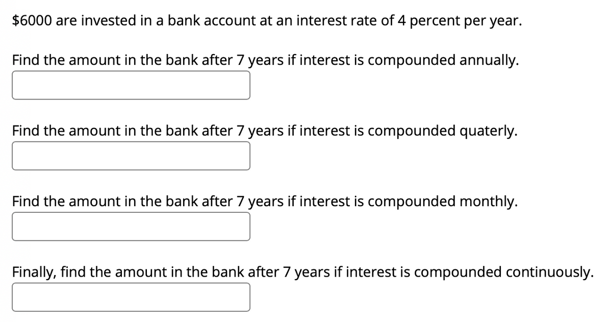 $6000 are invested in a bank account at an interest rate of 4 percent per year.
Find the amount in the bank after 7 years if interest is compounded annually.
Find the amount in the bank after 7 years if interest is compounded quaterly.
Find the amount in the bank after 7 years if interest is compounded monthly.
Finally, find the amount in the bank after 7 years if interest is compounded continuously.
