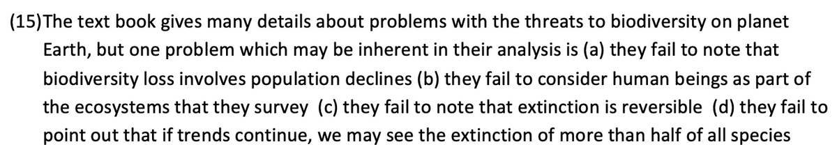 (15)The text book gives many details about problems with the threats to biodiversity on planet
Earth, but one problem which may be inherent in their analysis is (a) they fail to note that
biodiversity loss involves population declines (b) they fail to consider human beings as part of
the ecosystems that they survey (c) they fail to note that extinction is reversible (d) they fail to
point out that if trends continue, we may see the extinction of more than half of all species
