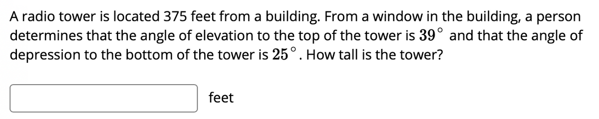 A radio tower is located 375 feet from a building. From a window in the building, a person
determines that the angle of elevation to the top of the tower is 39° and that the angle of
depression to the bottom of the tower is 25°. How tall is the tower?
feet
