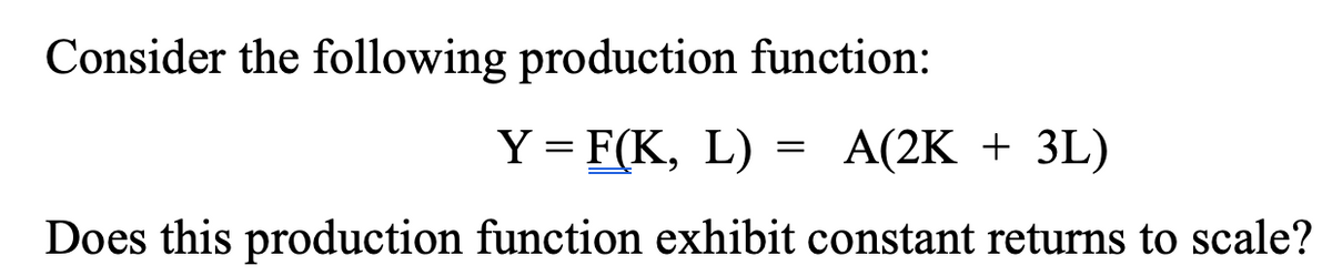 Consider the following production function:
Y = F(K, L)
A(2K + 3L)
Does this production function exhibit constant returns to scale?
=