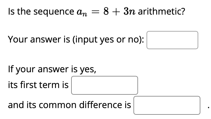 Is the sequence an = 8 + 3n arithmetic?
Your answer is (input yes or no):
If your answer is yes,
its first term is
and its common difference is

