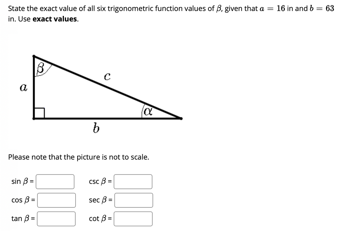 State the exact value of all six trigonometric function values of B, given that a =
16 in and b = 63
in. Use exact values.
a
Please note that the picture is not to scale.
sin B =
Csc B =
cos B =
sec B =
tan B =
cot B =
