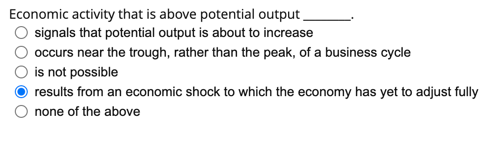 Economic activity that is above potential output
signals that potential output is about to increase
occurs near the trough, rather than the peak, of a business cycle
is not possible
O results from an economic shock to which the economy has yet to adjust fully
none of the above