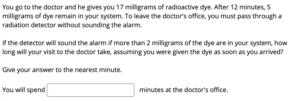 You go to the doctor and he gives you 17 milligrams of radioactive dye. After 12 minutes, 5
milligrams of dye remain in your system. To leave the doctor's office, you must pass through a
radiation detector without sounding the alarm.
If the detector will sound the alarm if more than 2 milligrams of the dye are in your system, how
long will your visit to the doctor take, assuming you were given the dye as soon as you arrived?
Give your answer to the nearest minute.
You will spend
minutes at the doctor's office.
