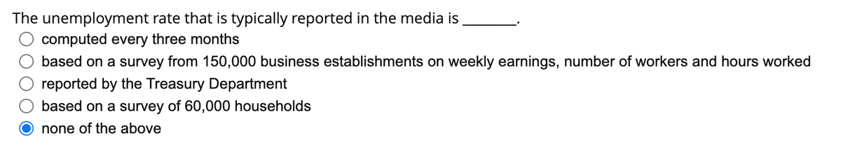 The unemployment rate that is typically reported in the media is
computed every three months
based on a survey from 150,000 business establishments on weekly earnings, number of workers and hours worked
reported by the Treasury Department
based on a survey of 60,000 households
O none of the above