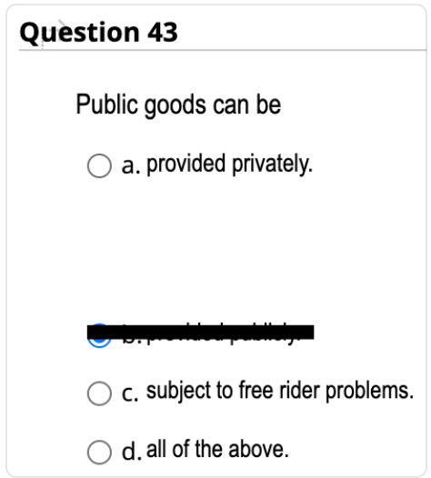 Question 43
Public goods can be
O a. provided privately.
c. subject to free rider problems.
O d. all of the above.