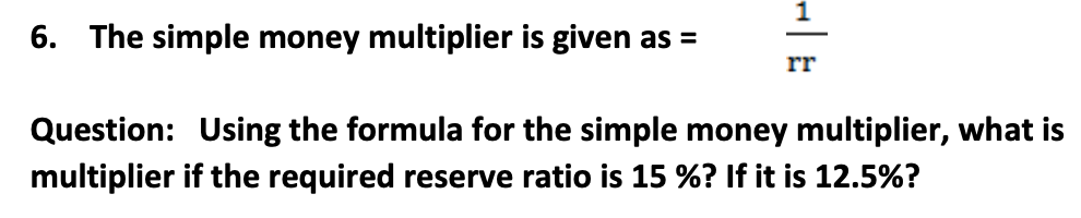 6. The simple money multiplier is given as =
rr
Question: Using the formula for the simple money multiplier, what is
multiplier if the required reserve ratio is 15 %? If it is 12.5%?