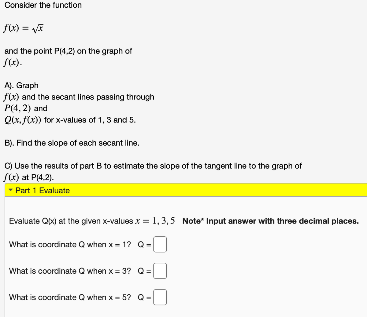 Consider the function
f(x)
and the point P(4,2) on the graph of
f(x).
A). Graph
f(x) and the secant lines passing through
P(4, 2) and
Q(x, f(x)) for x-values of 1, 3 and 5.
B). Find the slope of each secant line.
C) Use the results of part B to estimate the slope of the tangent line to the graph of
f(x) at P(4,2).
Part 1 Evaluate
Evaluate Q(x) at the given x-values x = 1, 3, 5 Note* Input answer with three decimal places.
What is coordinate Q when x = 1? Q =
What is coordinate Q when x = 3?
What is coordinate Q when x = 5? Q =
