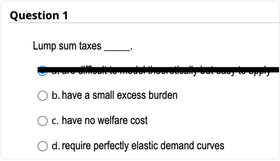 Question 1
Lump sum taxes
sale to model theoretto
day to apply
b. have a small excess burden
c. have no welfare cost
d. require perfectly elastic demand curves