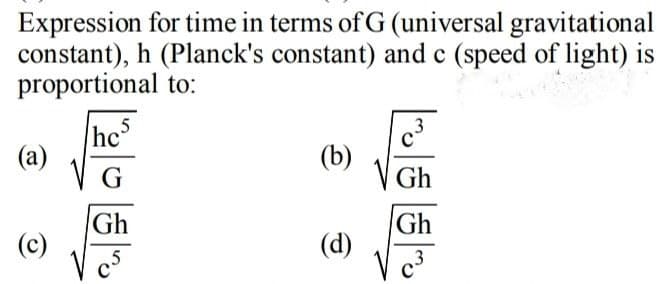 Expression for time in terms of G (universal gravitational
constant), h (Planck's constant) and c (speed of light) is
proportional to:
(a)
(b)
G
Gh
Gh
(c)
V cs
Gh
(d)
V c3
