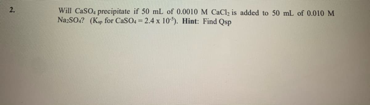 2.
Will CaSO4 precipitate if 50 mL of 0.0010M CaCl2 is added to 50 mL of 0.010 M
NazSO4? (Ksp for CaSO4 = 2.4 x 10). Hint: Find Qsp
