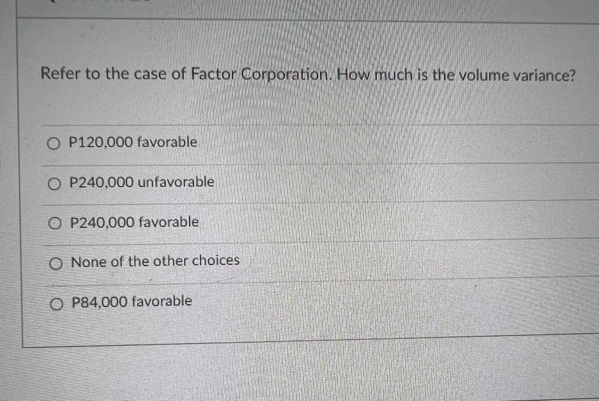 Refer to the case of Factor Corporation. How much is the volume variance?
P120,000 favorable
O P240,000 unfavorable
O P240,000 favorable
O None of the other choices
O P84,000 favorable
