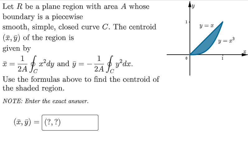 Let R be a plane region with area A whose
boundary is a piecewise
smooth, simple, closed curve C. The centroid
(x, y) of the region is
given by
1
1
X =
if x² dy
x²dy and y=-;
2A
ZA Jy²dx.
2A
с
Use the formulas above to find the centroid of
the shaded region.
NOTE: Enter the exact answer.
(x, y)
=
(?, ?)
y
y = x
y = x³
C