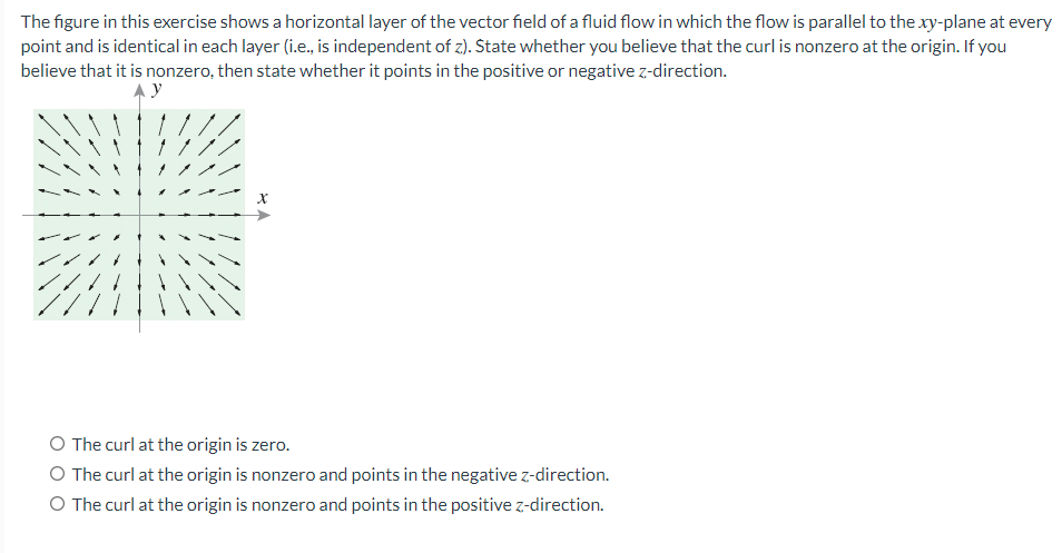 The figure in this exercise shows a horizontal layer of the vector field of a fluid flow in which the flow is parallel to the xy-plane at every
point and is identical in each layer (i.e., is independent of z). State whether you believe that the curl is nonzero at the origin. If you
believe that it is nonzero, then state whether it points in the positive or negative z-direction.
X
O The curl at the origin is zero.
O The curl at the origin is nonzero and points in the negative z-direction.
O The curl at the origin is nonzero and points in the positive z-direction.