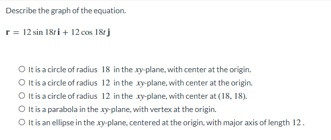 Describe the graph of the equation.
r = 12 sin 18ti + 12 cos 18tj
O It is a circle of radius 18 in the xy-plane, with center at the origin.
O It is a circle of radius 12 in the xy-plane, with center at the origin.
O It is a circle of radius 12 in the xy-plane, with center at (18, 18).
O It is a parabola in the xy-plane, with vertex at the origin.
O It is an ellipse in the xy-plane, centered at the origin, with major axis of length 12.