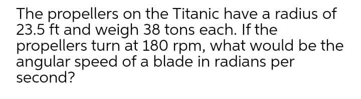 The propellers on the Titanic have a radius of
23.5 ft and weigh 38 tons each. If the
propellers turn at 180 rpm, what would be the
angular speed of a blade in radians per
second?
