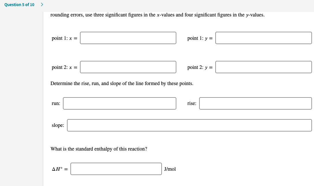 Question 5 of 10
rounding errors, use three significant figures in the x-values and four significant figures in the y-values.
point 1: x =
point 1: y =
point 2: x =
point 2: y =
Determine the rise, run, and slope of the line formed by these points.
run:
rise:
slope:
What is the standard enthalpy of this reaction?
ΔΗ
J/mol
