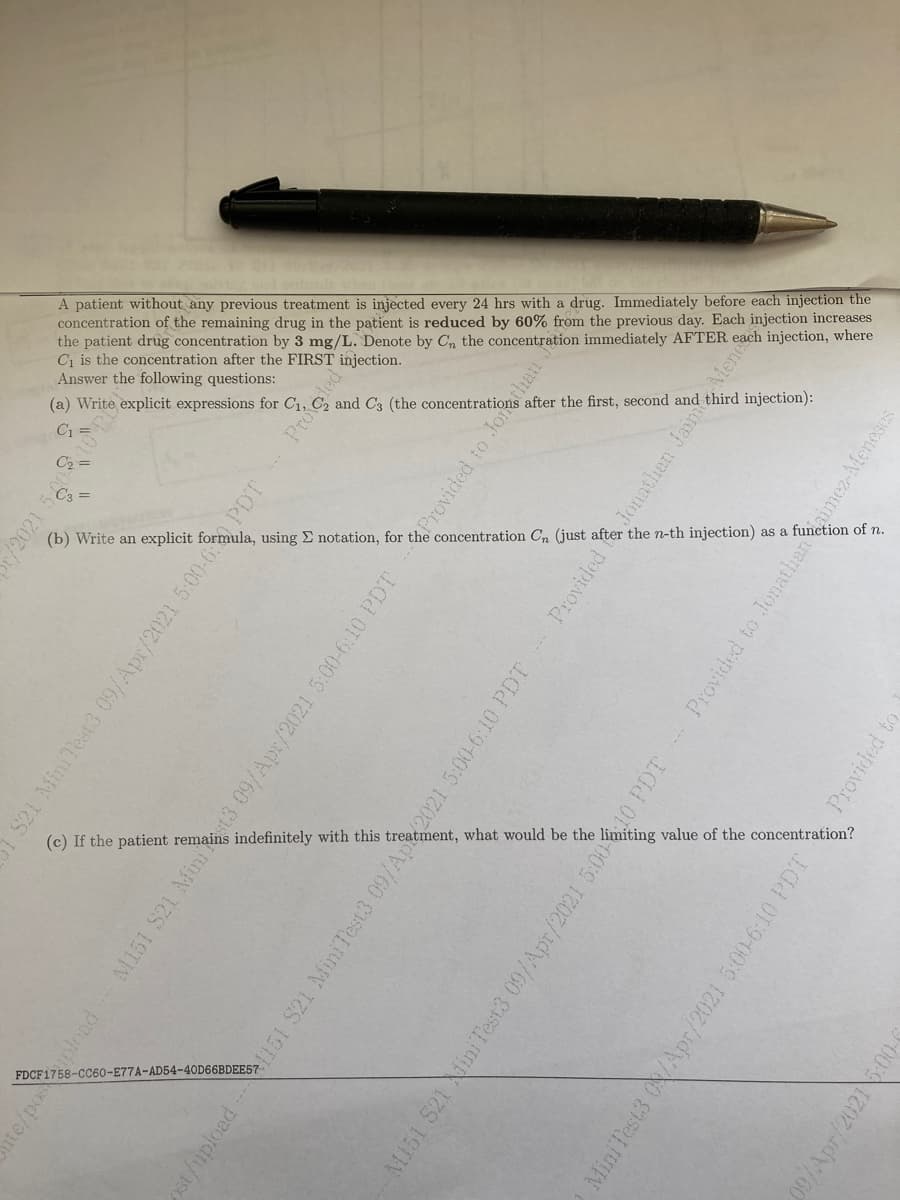 A patient without any previous treatment is injected every 24 hrs with a drug. Immediately before each injection the
concentration of the remaining drug in the patient is reduced by 60% from the previous day. Each injection increases
the patient drug concentration by 3 mg/L. Denote by C, the concentration immediately AFTER each injection, where
C1 is the concentration after the FIRST injection.
Answer the following questions:
after the first, second and third injection):
C1
concentration Cn (just after the n-th injection) as a function of n.
(b) Write an explicit formula, using E notation, for
value of the concentration?
indefinitely with this
FDCF1758-CC60-E77A-AD54-40D66BDEE57
/2021 50
S21 MiniTest3 09/Apr/2021 5:00-6 PDT
nte/popload
M151 S21
Provided
upload 151 S21 MiniTest3 09/A2021 5.00-6:10 PDT
Provided
Jonathan Jain Mene
M151 S21 iniTest3 09/Apr/2021 5:005
010 PDT
Provided to Jonathaninmez-Meneses
Mini Test3 ON/Apr/2021 5:00-6:10 PDT
Provided
09/Apr/20216:00-
