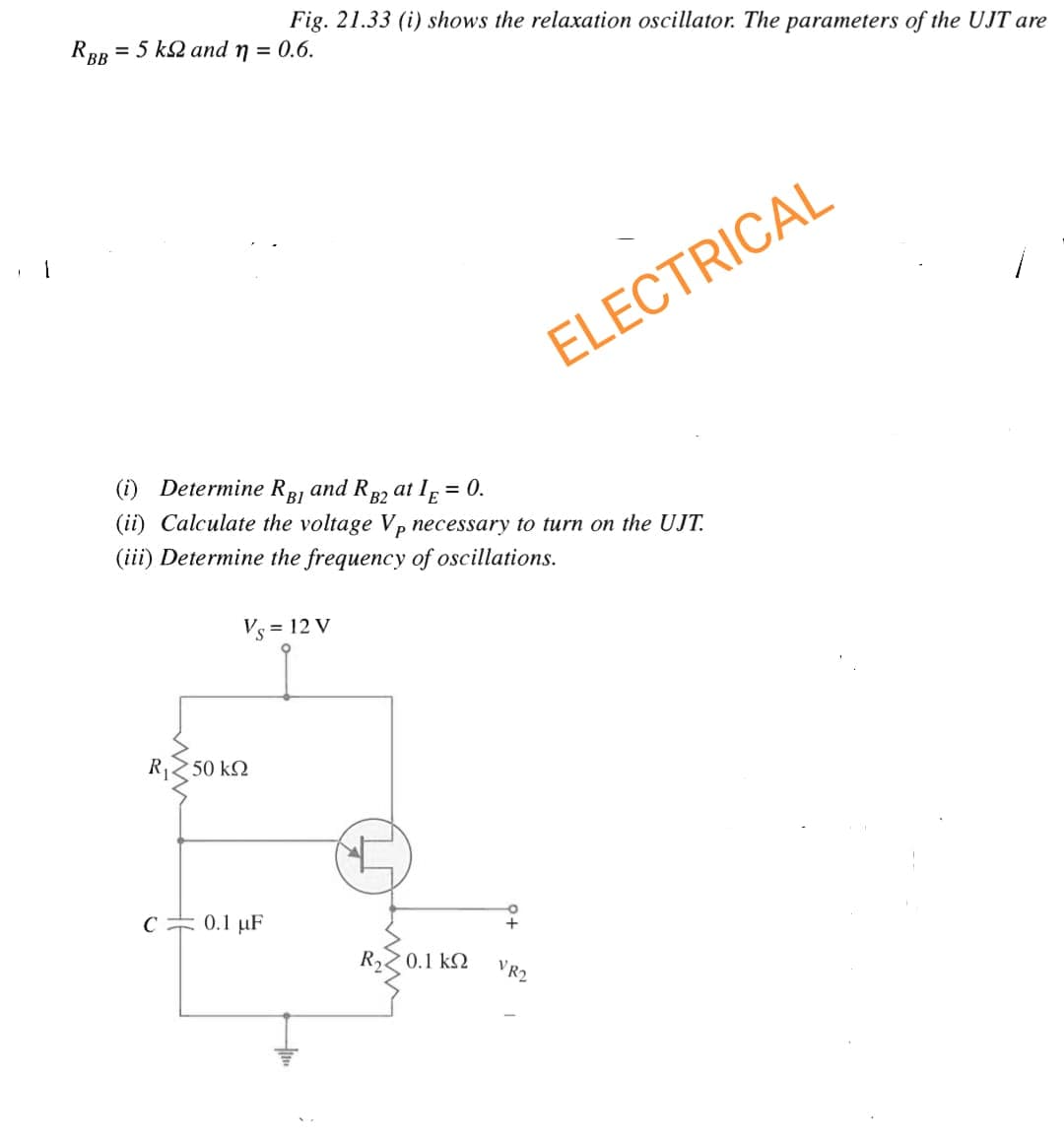 Fig. 21.33 (i) shows the relaxation oscillator. The parameters of the UJT are
RBB = 5 k2 and n = 0.6.
(i) Determine RBI and RB2 at IE = 0.
(ii) Calculate the voltage Vp necessary to turn on the UJT.
(iii) Determine the frequency of oscillations.
Vs = 12 V
R, < 50 ΚΩ
C 0.1 μF
R, 2 0.1kΩ
ELECTRICAL
VR2