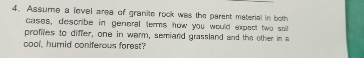 4. Assume a level area of granite rock was the parent material in both
cases, describe in general terms how you would expect two soil
profiles to differ, one in warm, semiarid grassland and the other in a
cool, humid coniferous forest?