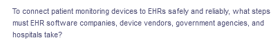 To connect patient monitoring devices to EHRS safely and reliably, what steps
must EHR software companies, device vendors, government agencies, and
hospitals take?
