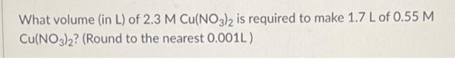 What volume (in L) of 2.3 M Cu(NO3)2 is required to make 1.7 L of 0.55 M
Cu(NO3)2? (Round to the nearest 0.001L)
