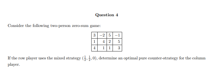 Question 4
Consider the following two-person zero-sum game:
3
1
4
-2 5-1
4 2 5
1 1 3
If the row player uses the mixed strategy (,0), determine an optimal pure counter-strategy for the column
player.