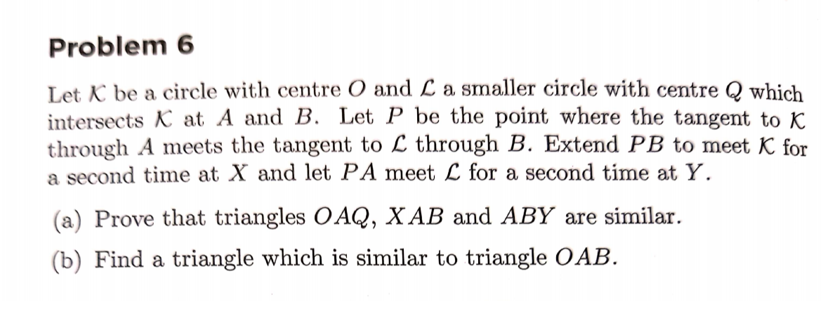 Problem 6
Let K be a circle with centre O and L a smaller circle with centre Q which
intersects K at A and B. Let P be the point where the tangent to K
through A meets the tangent to L through B. Extend PB to meet K for
a second time at X and let PA meet L for a second time at Y.
(a) Prove that triangles OAQ, X AB and ABY are similar.
(b) Find a triangle which is similar to triangle OAB.

