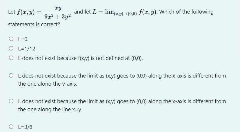 hx
Let f(x, y) =
and let L = lim2,y)>(0,0) f(x, y). Which of the following
%3D
9x2 + 3y2
statements is correct?
O L=0
O L=1/12
O L does not exist because f(x,y) is not defined at (0,0).
O L does not exist because the limit as (x,y) goes to (0,0) along the x-axis is different from
the one along the y-axis.
O L does not exist because the limit as (x,y) goes to (0,0) along the x-axis is different from
the one along the line x=y.
O L=3/8
