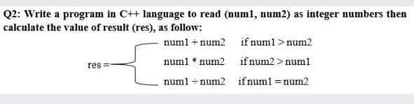 Q2: Write a program in C++ language to read (numl, num2) as integer numbers then
calculate the value of result (res), as follow:
numl + num2 if numl > num2
numl * num2 if num2>num1
res =
numl - num2 if numl =num2
