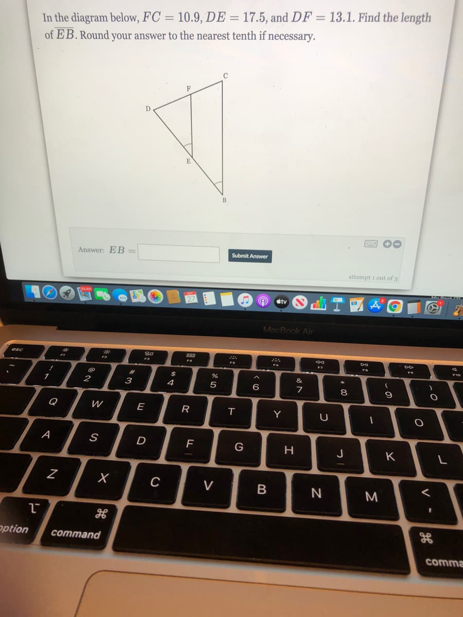 In the diagram below, FC = 10.9, DE = 17.5, and DF = 13.1. Find the length
of EB. Round your answer to the nearest tenth if necessary.
F
D
B
圈 0
Answer: EB =
Submit Answer
attempt 1 out of 3
dtv
MacBook Air
S0
888
F4
esc
F10
%23
著
1
4
7
8
Q
W
E
R
Y
A
G
J
K
C
V
M
option
command
comma
V
B
*3
