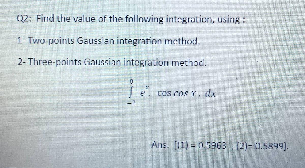 Q2: Find the value of the following integration, using :
1- Two-points Gaussian integration method.
2- Three-points Gaussian integration method.
0
fe cos cos x. dx
Ans. [(1) 0.5963, (2)= 0.5899].